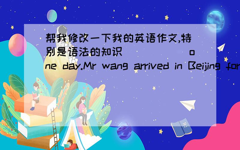 帮我修改一下我的英语作文,特别是语法的知识＿＿＿＿＿＿one day.Mr wang arrived in Beijing for a visit.when Mr wang arrvied he feel excited.And he look for a hotel and live.while.he fond lose a ID.Hefeels upset.So he look for i