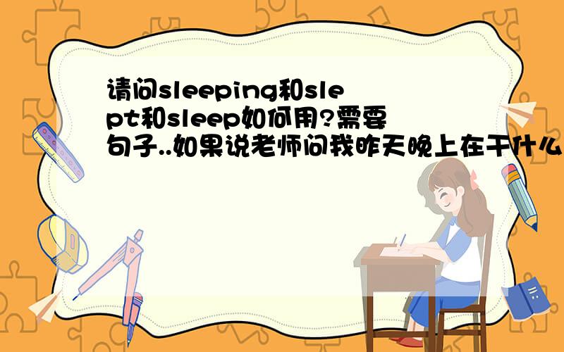 请问sleeping和slept和sleep如何用?需要句子..如果说老师问我昨天晚上在干什么,我说我在睡觉,是用slept吗?i slept in my bed?感觉这三种时态意思也不一样.我正在睡觉,我将要去睡觉,如何表达.混了.我