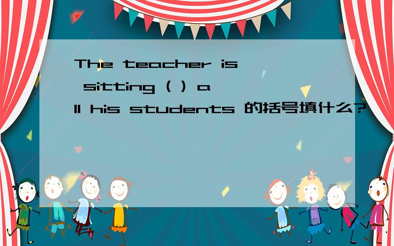 The teacher is sitting ( ) all his students 的括号填什么?