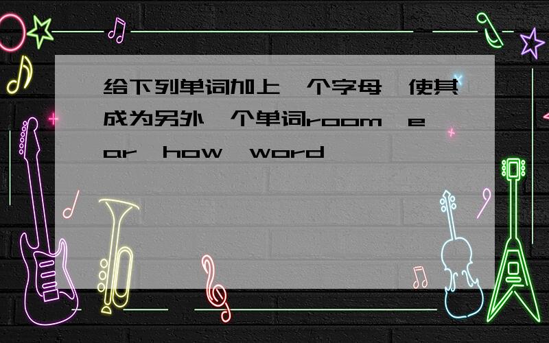 给下列单词加上一个字母,使其成为另外一个单词room,ear,how,word,