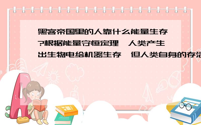 黑客帝国里的人靠什么能量生存?根据能量守恒定理,人类产生出生物电给机器生存,但人类自身的存活也需要外部输入能量.电影中机器提供营养液给人类,但这些营养液的制造一样需要能源.机