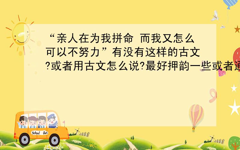 “亲人在为我拼命 而我又怎么可以不努力”有没有这样的古文?或者用古文怎么说?最好押韵一些或者通顺的最好能有点气势 大气磅礴的感觉