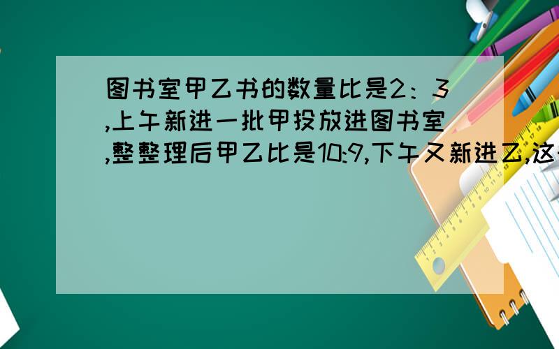 图书室甲乙书的数量比是2：3,上午新进一批甲投放进图书室,整整理后甲乙比是10:9,下午又新进乙,这时甲乙比是5:6,已知新购的甲比乙多100本,求原来图书室甲和乙共多少本?