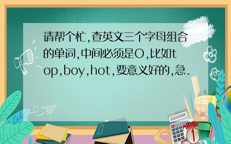 请帮个忙,查英文三个字母组合的单词,中间必须是O,比如top,boy,hot,要意义好的,急.