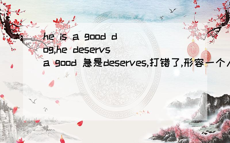 he is a good dog,he deservs a good 急是deserves,打错了,形容一个人