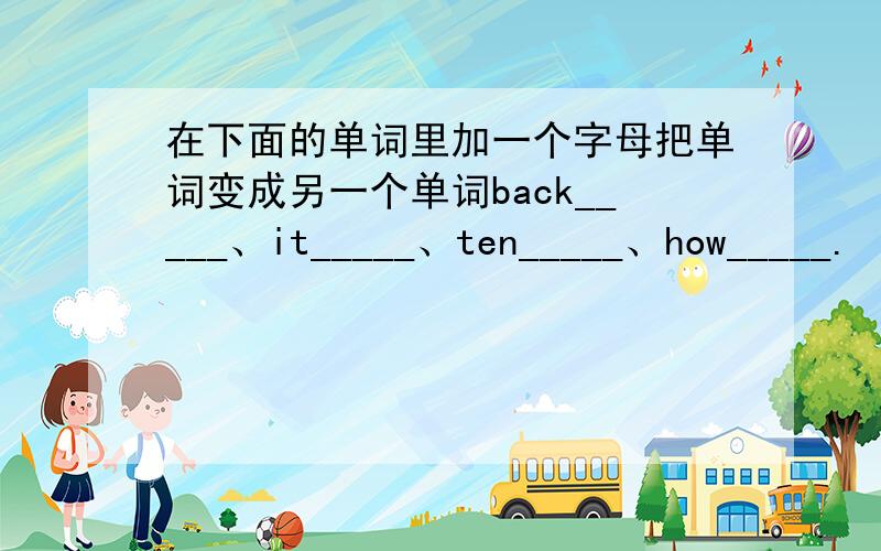 在下面的单词里加一个字母把单词变成另一个单词back_____、it_____、ten_____、how_____.