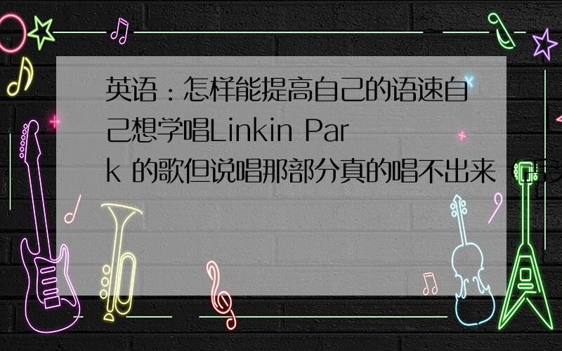 英语：怎样能提高自己的语速自己想学唱Linkin Park 的歌但说唱那部分真的唱不出来（舌头跟不上）What should I do?