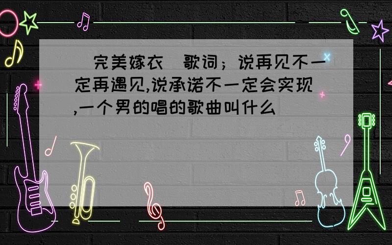 （完美嫁衣）歌词；说再见不一定再遇见,说承诺不一定会实现,一个男的唱的歌曲叫什么．