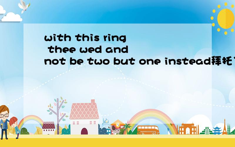 with this ring thee wed and not be two but one instead拜托了各位 with this ring thee wed and not be two but one instead这句话怎么翻译~