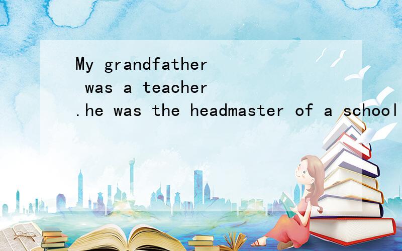 My grandfather was a teacher.he was the headmaster of a school for boysbetween the ages of thirteen and eighteen.i know that he was a kind man at heart,because when i was young,he gave me presents,and seated me on his knee,and told me stories.but i a