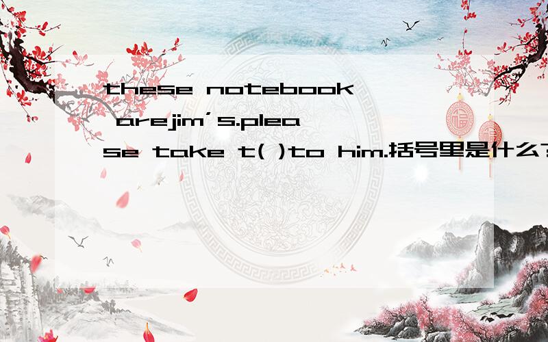 these notebook arejim’s.please take t( )to him.括号里是什么?