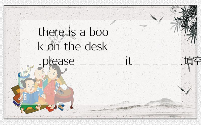 there is a book on the desk .please _____it_____.填空