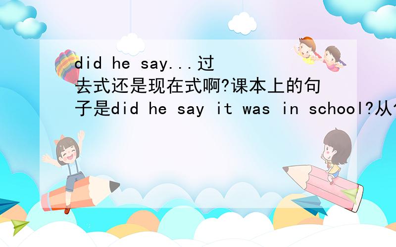 did he say...过去式还是现在式啊?课本上的句子是did he say it was in school?从句形态不是跟“say”变化吗?还是随say所在的主语变化而变化?