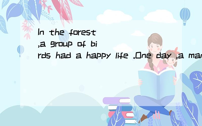 In the forest ,a group of birds had a happy life .One day ,a man came to the forest to catch these birds .He put a lot of rice on the ground and then put a net over the rice .After that ,he climbed up a nearby tree to wait for the birds .The birds so