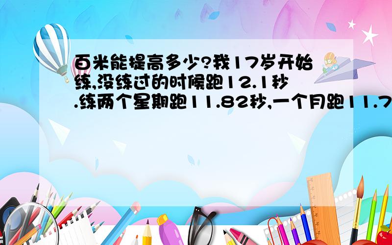 百米能提高多少?我17岁开始练,没练过的时候跑12.1秒.练两个星期跑11.82秒,一个月跑11.75秒.半年下来能提高到多少?一年呢?