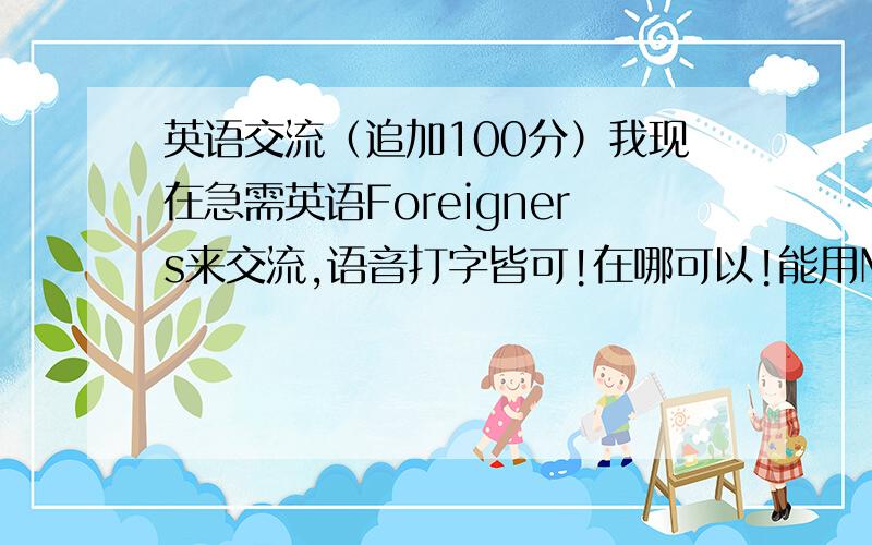 英语交流（追加100分）我现在急需英语Foreigners来交流,语音打字皆可!在哪可以!能用MSN吗?怎么交流?大家有外国朋友吗,我想提升口语!谁有过真正的经历？我需要正确的回复！