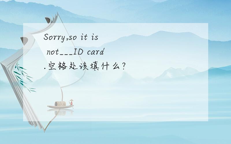 Sorry,so it is not___ID card.空格处该填什么?