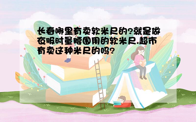 长春哪里有卖软米尺的?就是做衣服时量腰围用的软米尺.超市有卖这种米尺的吗?