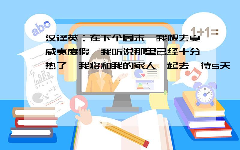 汉译英：在下个周末,我想去夏威夷度假,我听说那里已经十分热了,我将和我的家人一起去,待5天,我已经打包好了毛巾、泳衣和太阳镜.我希望在这次旅行中可以交到新朋友.但愿我和我的家人