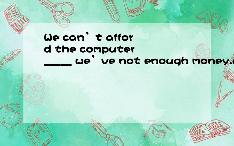 We can’t afford the computer_____ we’ve not enough money.a.for b.so that c.since d.unless