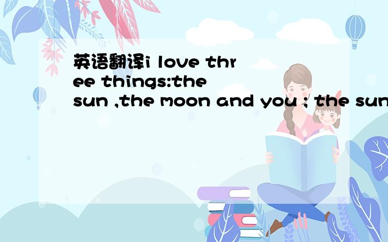 英语翻译i love three things:the sun ,the moon and you ; the sun for the day ; the moon for the night ; and you for ever!