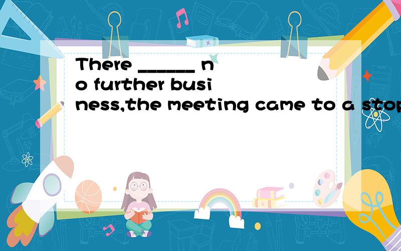 There ______ no further business,the meeting came to a stop.a.being b.was c.been d.had beenThere ______ no further business,the meeting came to a stop.a.being b.was c.been d.had been