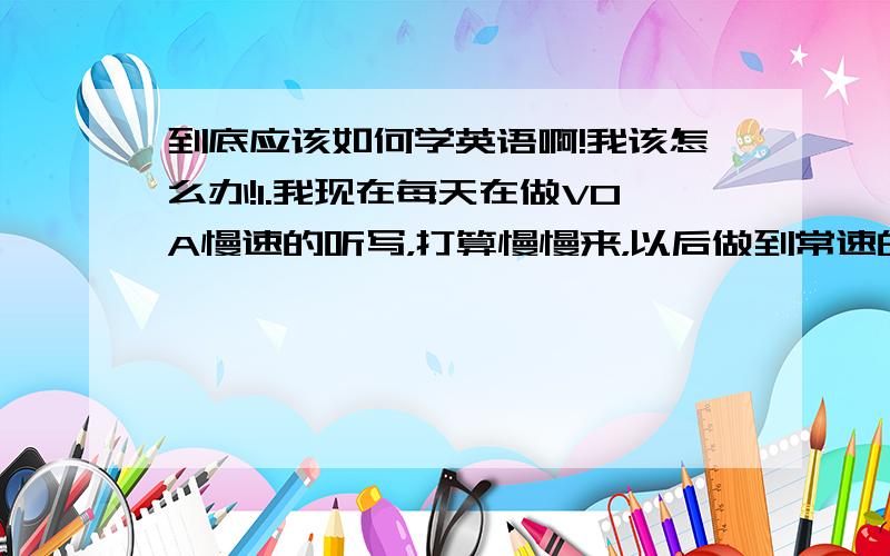 到底应该如何学英语啊!我该怎么办!1.我现在每天在做VOA慢速的听写，打算慢慢来，以后做到常速的听写。但是我不知道这样的练习对我的帮助到底有多大。2.我担心四级不过。3.我做题速度