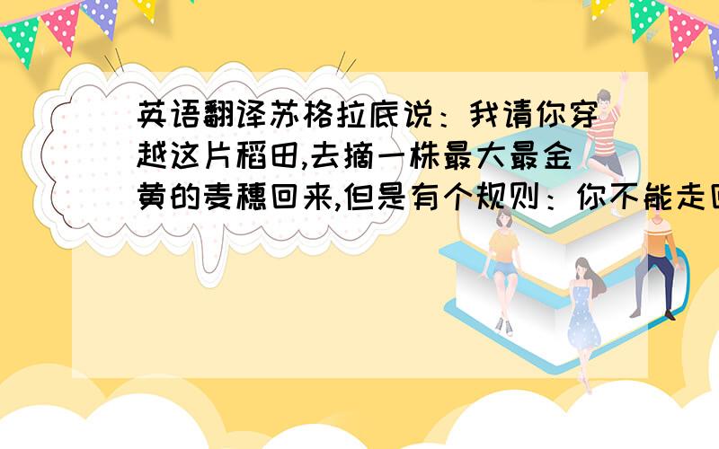 英语翻译苏格拉底说：我请你穿越这片稻田,去摘一株最大最金黄的麦穗回来,但是有个规则：你不能走回头路,而且你只能摘一次.