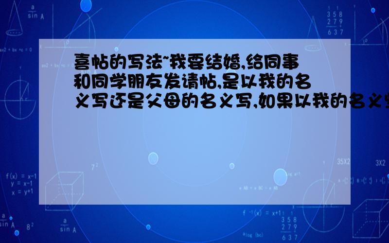 喜帖的写法~我要结婚,给同事和同学朋友发请帖,是以我的名义写还是父母的名义写,如果以我的名义些,请帖上就是：为.和.(写自己的名字,感觉这里怪怪的)举行婚礼,最后又是我和我爱人敬邀