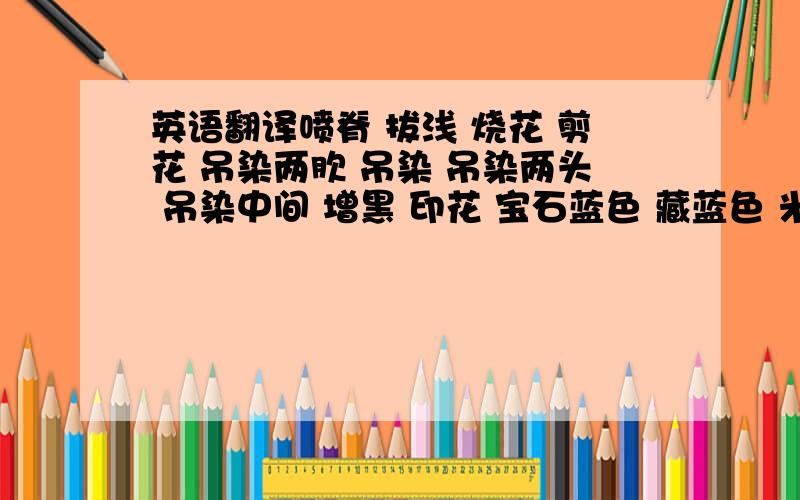 英语翻译喷脊 拔浅 烧花 剪花 吊染两肷 吊染 吊染两头 吊染中间 增黑 印花 宝石蓝色 藏蓝色 米黄色 鹅黄色 淡黄色 中啡色 漂白色 紫红色 青根貂皮褥子 狐狸腿褥子