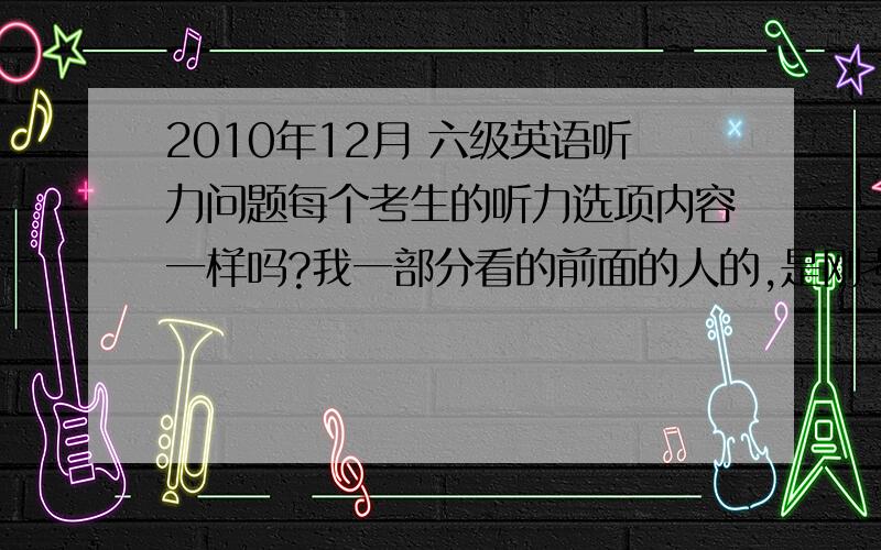 2010年12月 六级英语听力问题每个考生的听力选项内容一样吗?我一部分看的前面的人的,是刚考的六级,说以前的情况的就不要回答啦