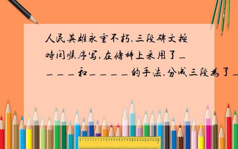 人民英雄永垂不朽.三段碑文按时间顺序写,在修辞上采用了____和____的手法.分成三段为了_____.是＂碑文＂上的!不是文章!