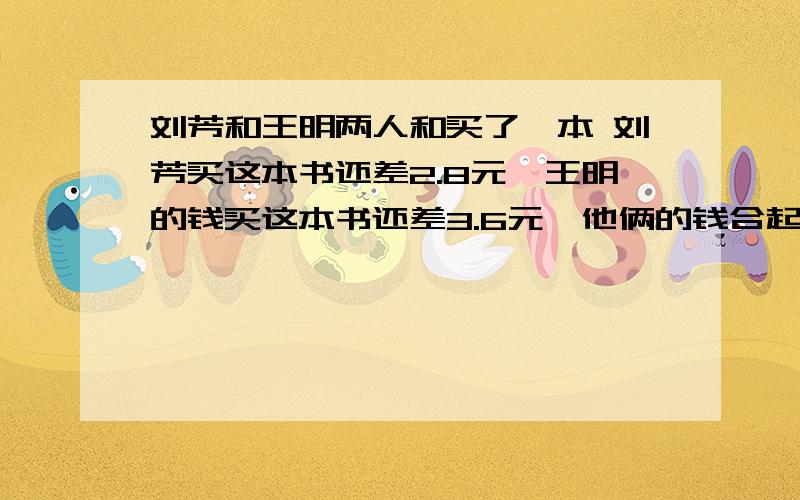 刘芳和王明两人和买了一本 刘芳买这本书还差2.8元,王明的钱买这本书还差3.6元,他俩的钱合起来买这本书还多0.6元.这本书的价钱是多少?