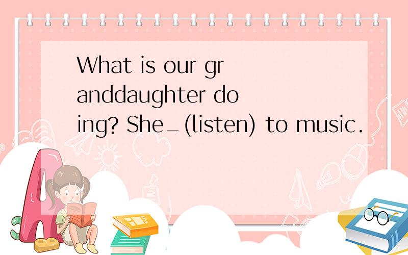 What is our granddaughter doing? She_(listen) to music.