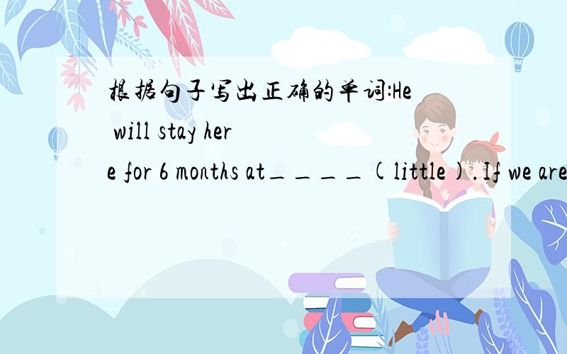 根据句子写出正确的单词:He will stay here for 6 months at____(little).If we are in t___,we can ask him for help.paper is ___(wide)used in our daily life.