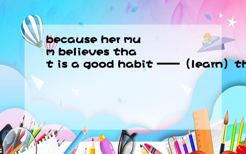 because her mum believes that is a good habit ——（learn）the knowledge