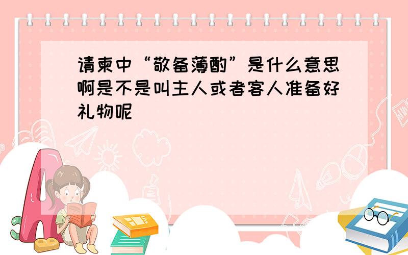 请柬中“敬备薄酌”是什么意思啊是不是叫主人或者客人准备好礼物呢