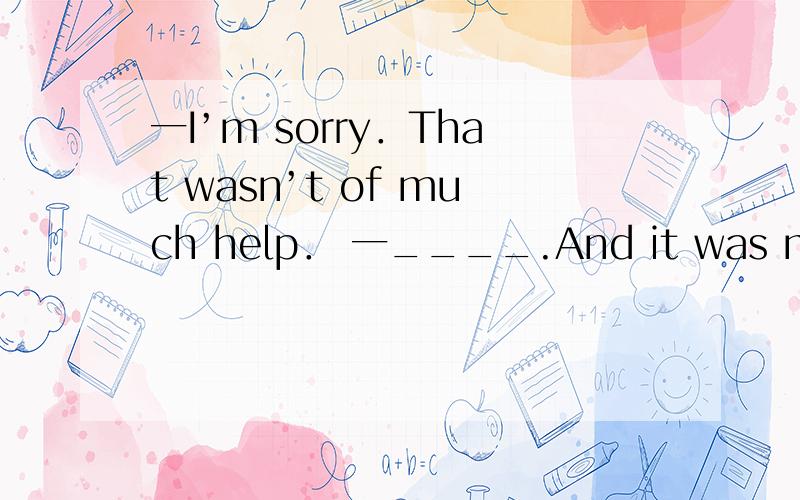 一I’m sorry．That wasn’t of much help． 一____.And it was most helpful．A．Thanks anyway B．It doesn’t matter C．of course not D．Sure it was