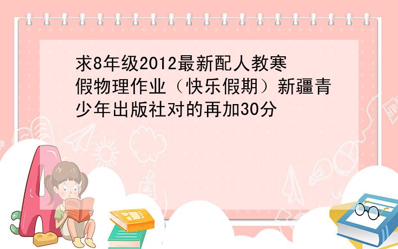 求8年级2012最新配人教寒假物理作业（快乐假期）新疆青少年出版社对的再加30分