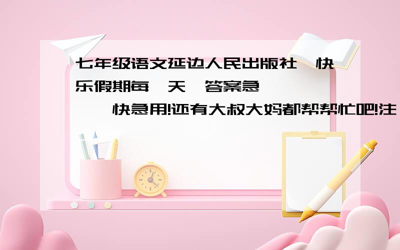 七年级语文延边人民出版社《快乐假期每一天》答案急………………快急用!还有大叔大妈都帮帮忙吧!注：