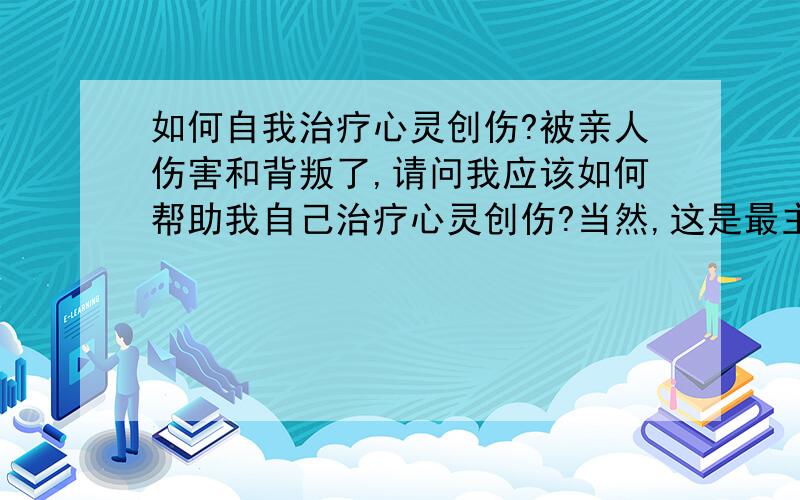 如何自我治疗心灵创伤?被亲人伤害和背叛了,请问我应该如何帮助我自己治疗心灵创伤?当然,这是最主要的伤害.还有更多的心灵创伤.但是,我还要生活下去的.呜呜呜呜呜呜我是男的,别怪我想