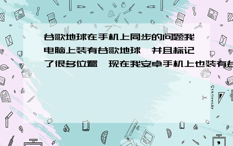 谷歌地球在手机上同步的问题我电脑上装有谷歌地球,并且标记了很多位置,现在我安卓手机上也装有谷歌地球,请问,如何在手机上的谷歌地球同步电脑上的谷歌地球上的标记?也就是说手机上