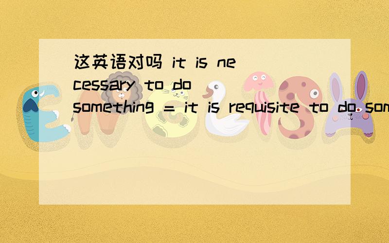 这英语对吗 it is necessary to do something = it is requisite to do something