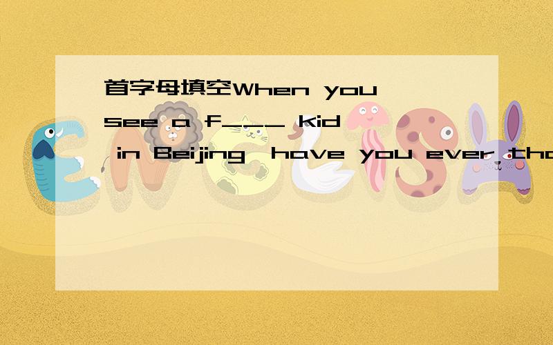 首字母填空When you see a f___ kid in Beijing,have you ever thought a____where.求这篇短文