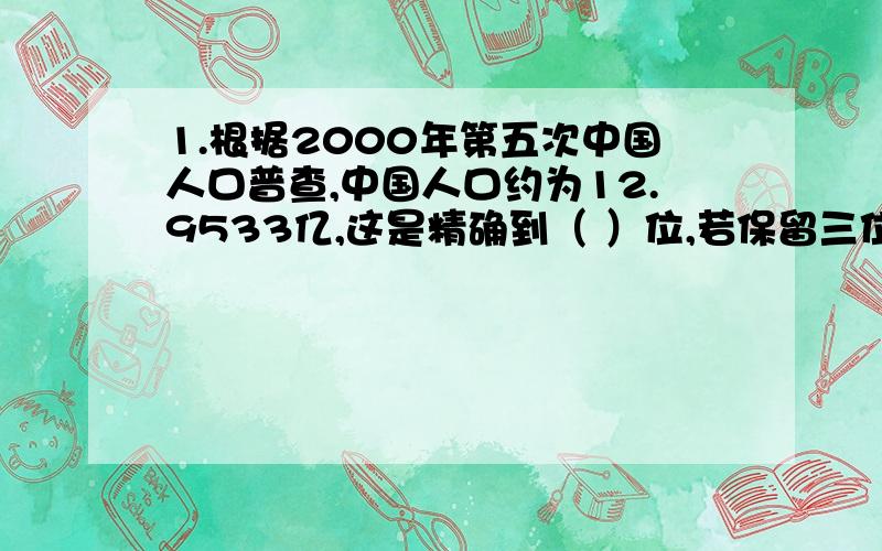 1.根据2000年第五次中国人口普查,中国人口约为12.9533亿,这是精确到（ ）位,若保留三位有效数字,则中国人口约为（ ）亿.2.近似数3.50×10的三次方精确到（ ）位,有效数字分别是（ ）.3.某地方