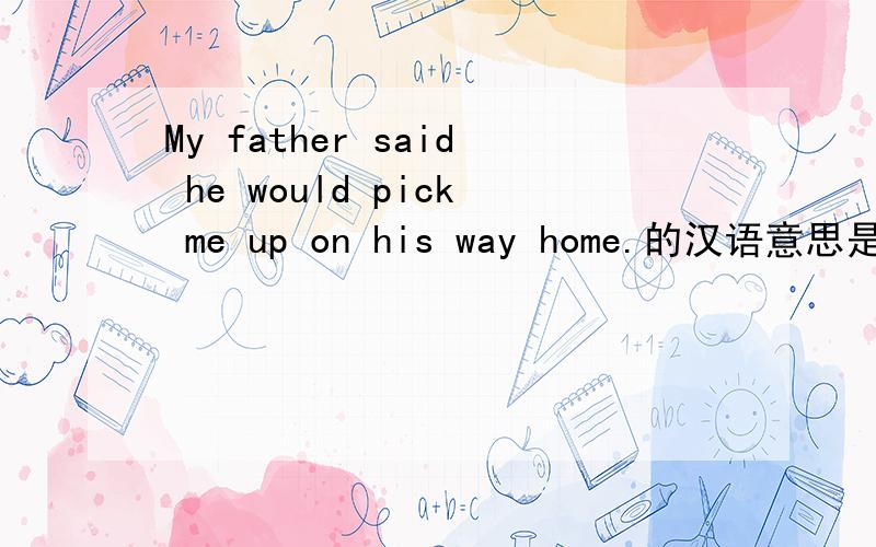 My father said he would pick me up on his way home.的汉语意思是什么?为什么要用“pick me up”?