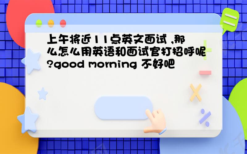 上午将近11点英文面试 ,那么怎么用英语和面试官打招呼呢?good morning 不好吧