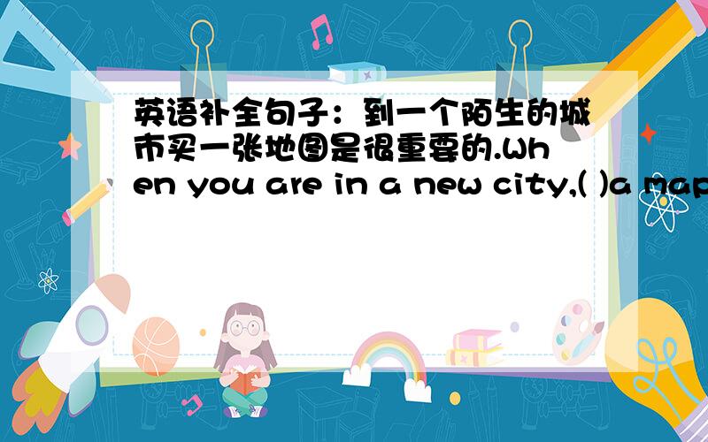 英语补全句子：到一个陌生的城市买一张地图是很重要的.When you are in a new city,( )a map.