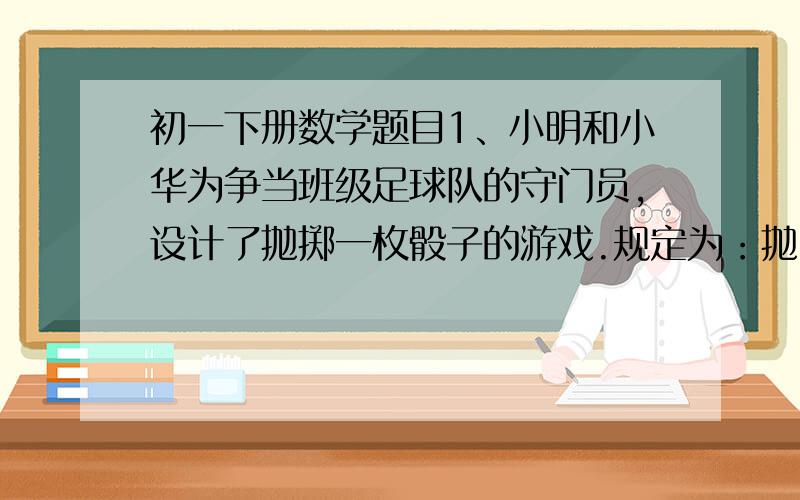 初一下册数学题目1、小明和小华为争当班级足球队的守门员,设计了抛掷一枚骰子的游戏.规定为：抛出的点数不大于3,小明得1分,抛出点数不小于3,小华得1分,谁先积满10分,谁就去当守门员.（1