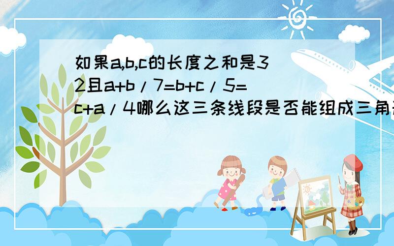 如果a,b,c的长度之和是32且a+b/7=b+c/5=c+a/4哪么这三条线段是否能组成三角形